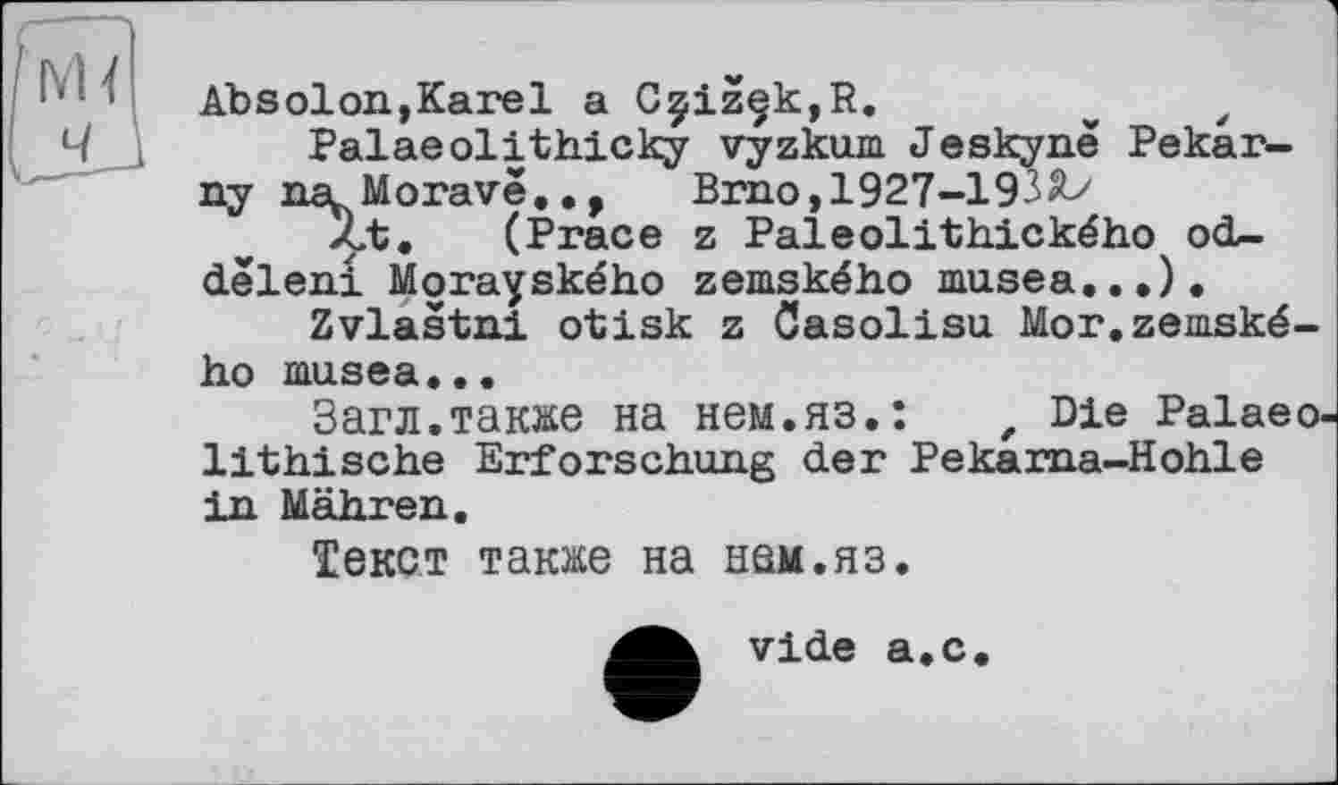 ﻿IYU
Absolon,Karel a CçizçkjR.
Palaeolithicky vyzkum Jeskynë Pekar-ny nscMorave.., Brno,1927-193
Zt. (Prace z Paleolithického od-dêleni Morayského zemského musea...), Zvlastni otisk z Gasolisu Mor.zemského musea...
Загл.также на нем.яз.:	z Die Palaeo-
lithische Erforschung der Pekarna-Hohle in Mähren.
Текст также на нем.яз.
vide а.с.